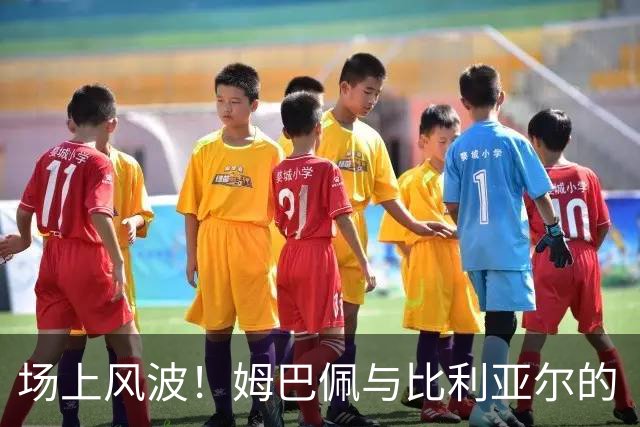 场上风波！姆巴佩与比利亚尔的“亲密接触”引发火花
